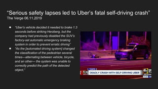 “Serious safety lapses led to Uber’s fatal self-driving crash”
The Verge 06.11.2019
● “Uber’s vehicle decided it needed to brake 1.3
seconds before striking Herzberg, but the
company had previously disabled the SUV’s
factory-set automatic emergency braking
system in order to prevent erratic driving”
● “As the [automated driving system] changed
the classification of the pedestrian several
times—alternating between vehicle, bicycle,
and an other— the system was unable to
correctly predict the path of the detected
object,”
 