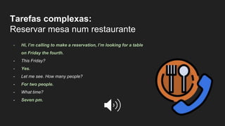 Tarefas complexas:
Reservar mesa num restaurante
- Hi, I’m calling to make a reservation, I’m looking for a table
on Friday the fourth.
- This Friday?
- Yes.
- Let me see. How many people?
- For two people.
- What time?
- Seven pm.
 