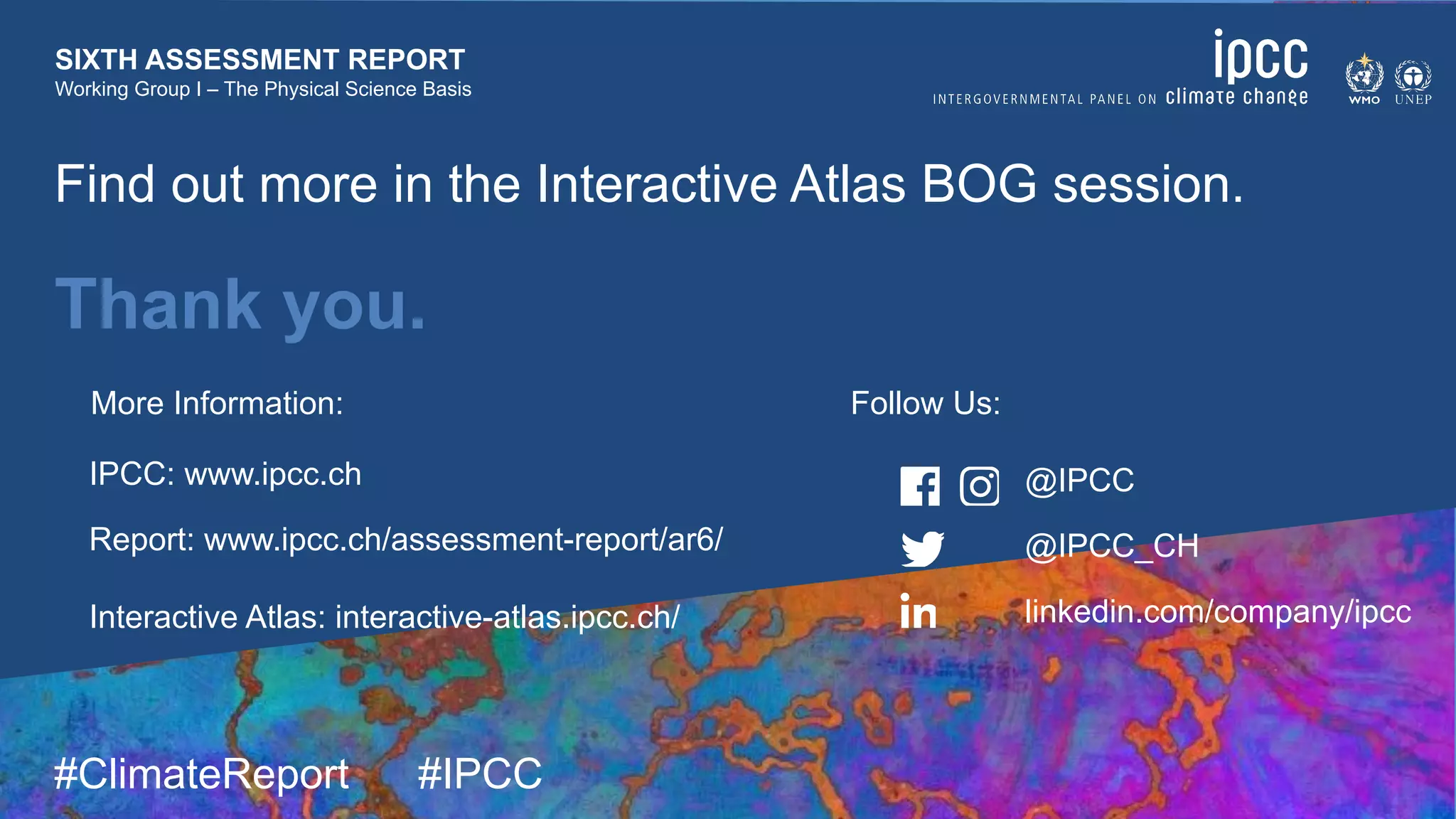 9 August 2021
#ClimateReport #IPCC
SIXTH ASSESSMENT REPORT
Working Group I – The Physical Science Basis
Thank you.
@IPCC
@IPCC_CH
linkedin.com/company/ipcc
IPCC: www.ipcc.ch
Report: www.ipcc.ch/assessment-report/ar6/
Interactive Atlas: interactive-atlas.ipcc.ch/
More Information: Follow Us:
Find out more in the Interactive Atlas BOG session.
 