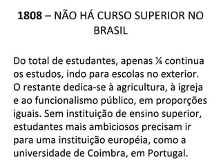 1808  – NÃO HÁ CURSO SUPERIOR NO BRASIL Do total de estudantes, apenas ¼ continua os estudos, indo para escolas no exterior. O restante dedica-se à agricultura, à igreja e ao funcionalismo público, em proporções iguais. Sem instituição de ensino superior, estudantes mais ambiciosos precisam ir para uma instituição européia, como a universidade de Coimbra, em Portugal. 