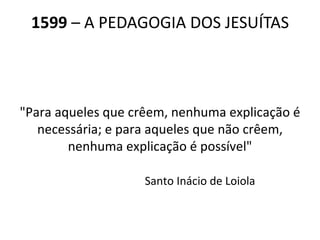 1599  – A PEDAGOGIA DOS JESUÍTAS "Para aqueles que crêem, nenhuma explicação é necessária; e para aqueles que não crêem, nenhuma explicação é possível"                          Santo Inácio de Loiola 