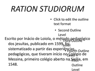 RATION STUDIORUM Escrito por Inácio de Loiola, o método pedagógico dos jesuítas, publicado em 1599, foi sistematizado a partir das experiências pedagógicas, que tiveram início no Colégio de Messina, primeiro colégio aberto na Sicília, em 1548.  