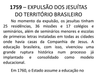 1759  – EXPULSÃO DOS JESUÍTAS DO TERRITÓRIO BRASILEIRO No momento da expulsão, os jesuítas tinham 25 residências, 36 missões e 17 colégios e seminários, além de seminários menores e escolas de primeiras letras instaladas em todas as cidades onde havia casas da Companhia de Jesus. A educação brasileira, com isso, vivenciou uma grande ruptura histórica num processo já implantado e consolidado como modelo educacional. Em 1760, o Estado assume a educação no Brasil. 