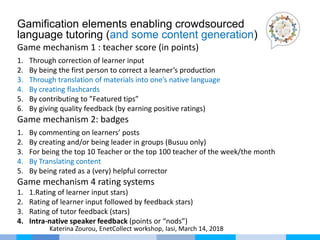 Gamification elements enabling crowdsourced
language tutoring (and some content generation)
Game mechanism 1 : teacher score (in points)
1. Through correction of learner input
2. By being the first person to correct a learner’s production
3. Through translation of materials into one’s native language
4. By creating flashcards
5. By contributing to ”Featured tips”
6. By giving quality feedback (by earning positive ratings)
Game mechanism 2: badges
1. By commenting on learners’ posts
2. By creating and/or being leader in groups (Busuu only)
3. For being the top 10 Teacher or the top 100 teacher of the week/the month
4. By Translating content
5. By being rated as a (very) helpful corrector
Game mechanism 4 rating systems
1. 1.Rating of learner input stars)
2. Rating of learner input followed by feedback stars)
3. Rating of tutor feedback (stars)
4. Intra-native speaker feedback (points or “nods”)
Katerina Zourou, EnetCollect workshop, Iasi, March 14, 2018
 