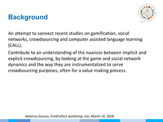 An attempt to connect recent studies on gamification, social
networks, crowdsourcing and computer assisted language learning
(CALL).
Contribute to an understanding of the nuances between implicit and
explicit crowdsourcing, by looking at the game and social network
dynamics and the way they are instrumentalized to serve
crowdsourcing purposes, often for a value making process.
Background
Katerina Zourou, EnetCollect workshop, Iasi, March 14, 2018
 