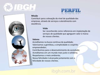 Missão
Contribuir para a elevação do nível de qualidade das
empresas, através de serviços e atendimento com
excelência.
Visão
Ser reconhecido como referencia em implantação de
serviços de qualidade que agreguem valor à marca
de nossos clientes.
Valores
Acreditamos na busca continua da qualidade;
Valorizamos a gentileza, a simplicidade e o espírito
empreendedor;
Contribuímos para o desenvolvimento da sociedade;
Acreditamos em um mundo mais justo e solidário;
Respeitamos o meio ambiente;
Nossa felicidade é alcançada juntamente com a
felicidade de nossos clientes.
 