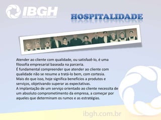 Atender ao cliente com qualidade, ou satisfazê-lo, é uma
filosofia empresarial baseada na parceria.
É fundamental compreender que atender ao cliente com
qualidade não se resume a tratá-lo bem, com cortesia.
Mais do que isso, hoje significa benefícios a produtos e
serviços, objetivando superar as expectativas.
A implantação de um serviço orientado ao cliente necessita de
um absoluto comprometimento da empresa, a começar por
aqueles que determinam os rumos e as estratégias.
 