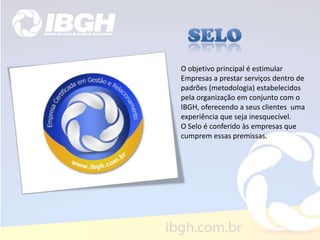 O objetivo principal é estimular
Empresas a prestar serviços dentro de
padrões (metodologia) estabelecidos
pela organização em conjunto com o
IBGH, oferecendo a seus clientes uma
experiência que seja inesquecível.
O Selo é conferido às empresas que
cumprem essas premissas.
 