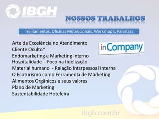 Treinamentos, Oficinas Motivacionais, Workshop’s, Palestras
Arte da Excelência no Atendimento
Cliente Oculto*
Endomarketing e Marketing Interno
Hospitalidade - Foco na fidelização
Material humano - Relação Interpessoal Interna
O Ecoturismo como Ferramenta de Marketing
Alimentos Orgânicos e seus valores
Plano de Marketing
Sustentabilidade Hoteleira
 
