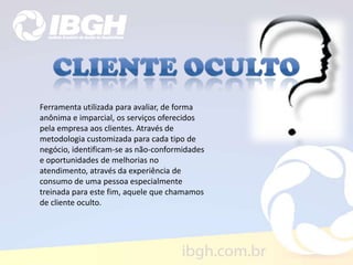 Ferramenta utilizada para avaliar, de forma
anônima e imparcial, os serviços oferecidos
pela empresa aos clientes. Através de
metodologia customizada para cada tipo de
negócio, identificam-se as não-conformidades
e oportunidades de melhorias no
atendimento, através da experiência de
consumo de uma pessoa especialmente
treinada para este fim, aquele que chamamos
de cliente oculto.
 