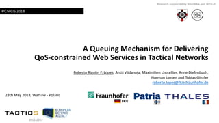 A Queuing Mechanism for Delivering
QoS-constrained Web Services in Tactical Networks
Roberto Rigolin F. Lopes, Antti Viidanoja, Maximilien Lhotellier, Anne Diefenbach,
Norman Jansen and Tobias Ginzler
roberto.lopes@fkie.fraunhofer.de
23th May 2018, Warsaw - Poland
Research supported by BAAINBw and WTD-81
#ICMCIS 2018
2014-2017
 