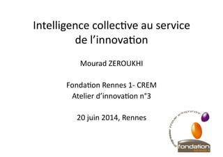 Intelligence	
  collec+ve	
  au	
  service	
  
de	
  l’innova+on	
  
Mourad	
  ZEROUKHI	
  
Fonda+on	
  Rennes	
  1-­‐	
  CREM	
  
Atelier	
  d’innova+on	
  n°3	
  
20	
  juin	
  2014,	
  Rennes	
  	
  
 