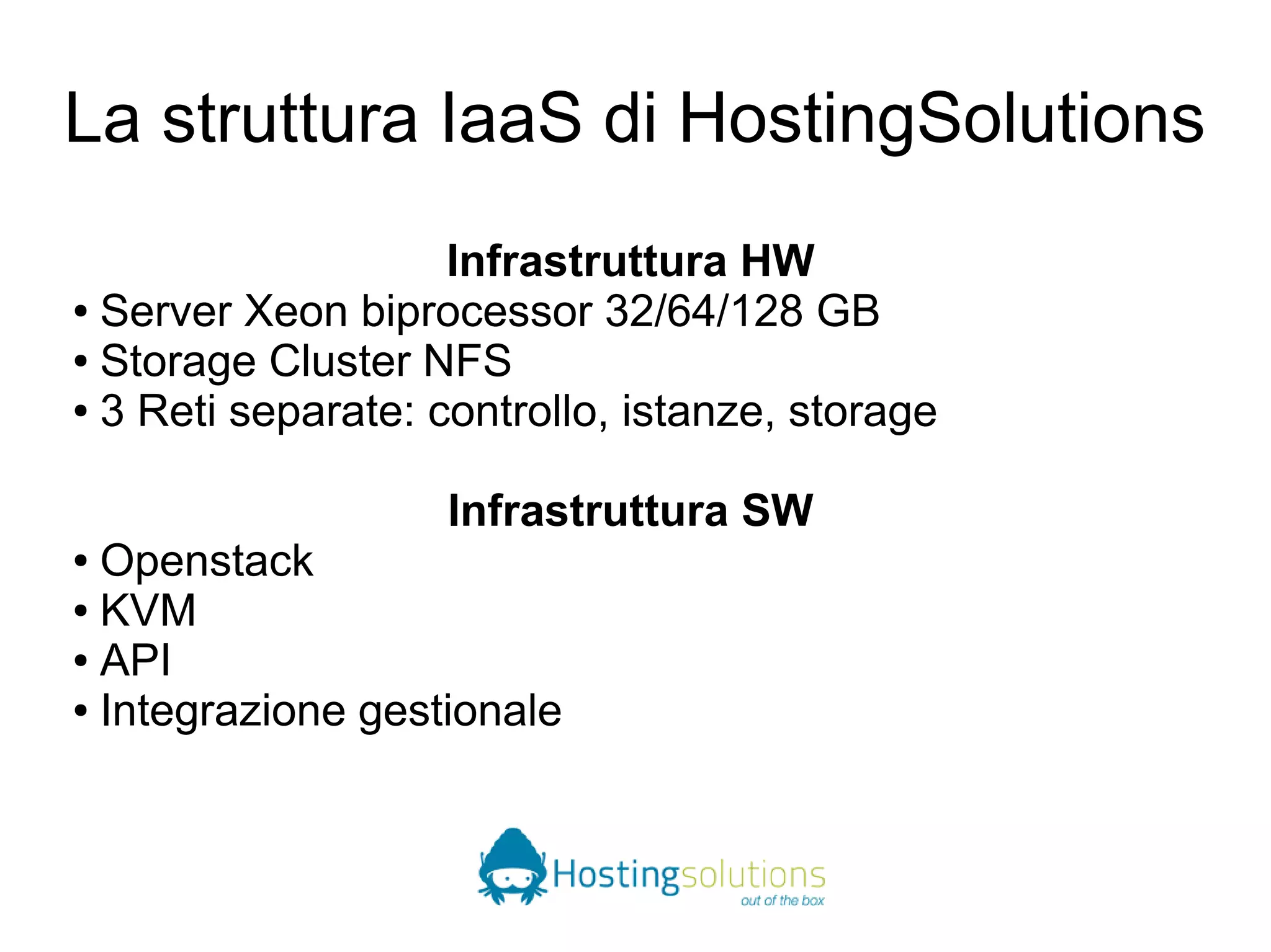 La struttura IaaS di HostingSolutions 
Infrastruttura HW 
● Server Xeon biprocessor 32/64/128 GB 
● Storage Cluster NFS 
● 3 Reti separate: controllo, istanze, storage 
Infrastruttura SW 
● Openstack 
● KVM 
● API 
● Integrazione gestionale 
 