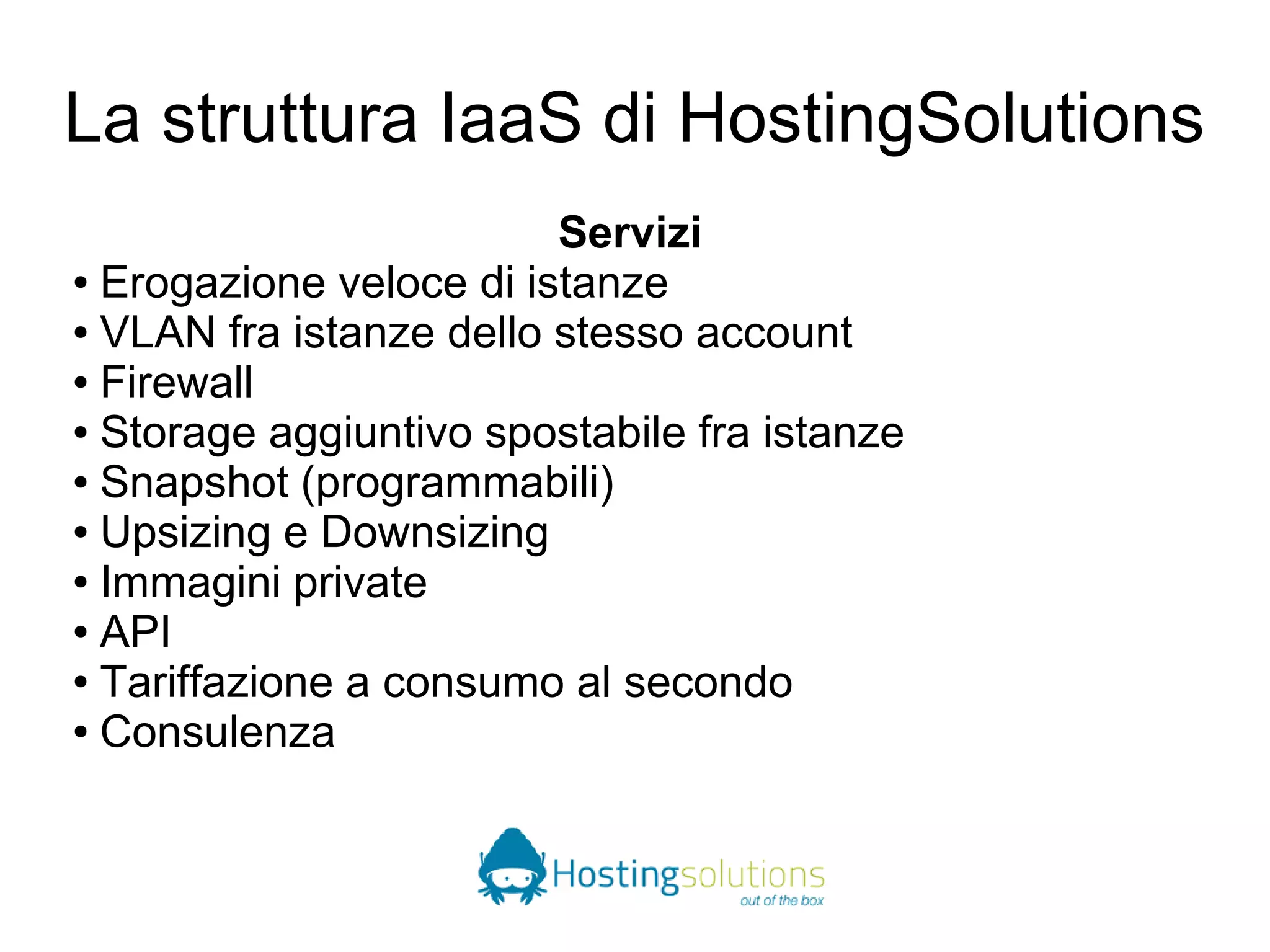 La struttura IaaS di HostingSolutions 
Servizi 
● Erogazione veloce di istanze 
● VLAN fra istanze dello stesso account 
● Firewall 
● Storage aggiuntivo spostabile fra istanze 
● Snapshot (programmabili) 
● Upsizing e Downsizing 
● Immagini private 
● API 
● Tariffazione a consumo al secondo 
● Consulenza 
 