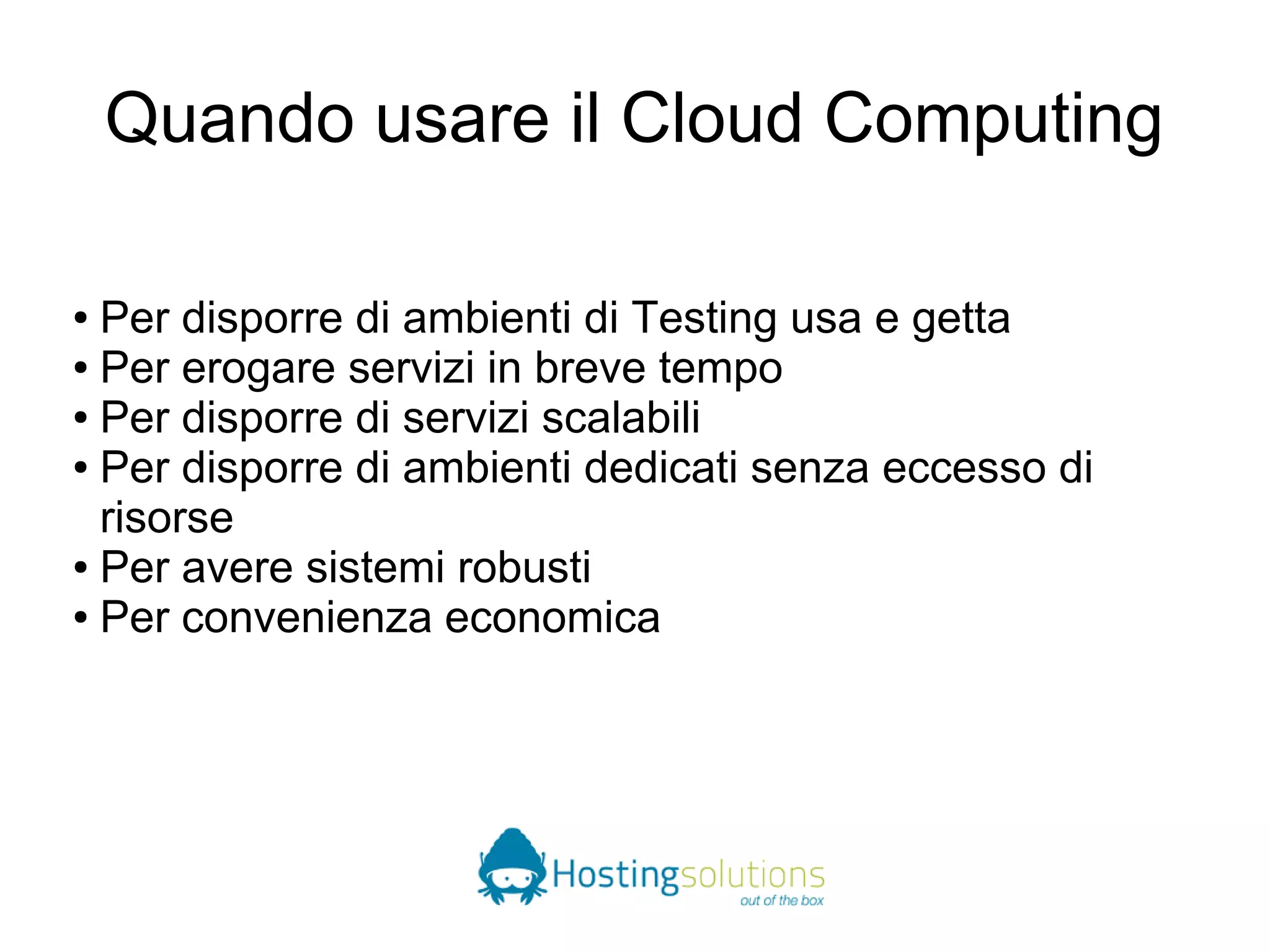 Quando usare il Cloud Computing 
● Per disporre di ambienti di Testing usa e getta 
● Per erogare servizi in breve tempo 
● Per disporre di servizi scalabili 
● Per disporre di ambienti dedicati senza eccesso di 
risorse 
● Per avere sistemi robusti 
● Per convenienza economica 
 
