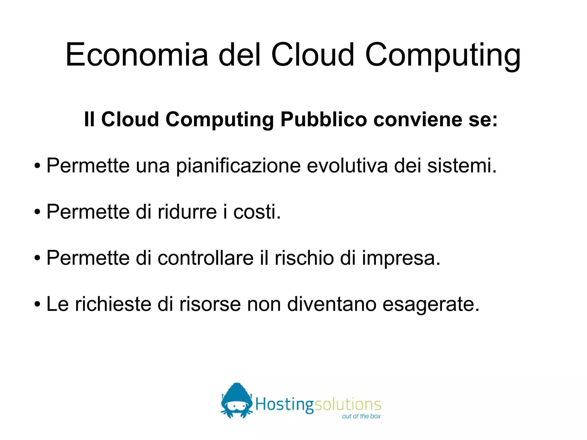 Economia del Cloud Computing 
Il Cloud Computing Pubblico conviene se: 
● Permette una pianificazione evolutiva dei sistemi. 
● Permette di ridurre i costi. 
● Permette di controllare il rischio di impresa. 
● Le richieste di risorse non diventano esagerate. 
 