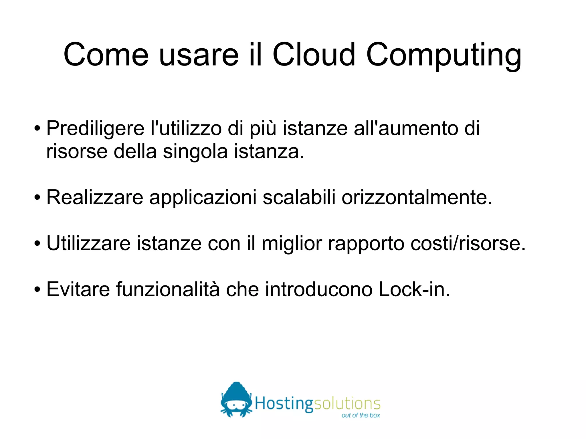 Come usare il Cloud Computing 
● Prediligere l'utilizzo di più istanze all'aumento di 
risorse della singola istanza. 
● Realizzare applicazioni scalabili orizzontalmente. 
● Utilizzare istanze con il miglior rapporto costi/risorse. 
● Evitare funzionalità che introducono Lock-in. 
 