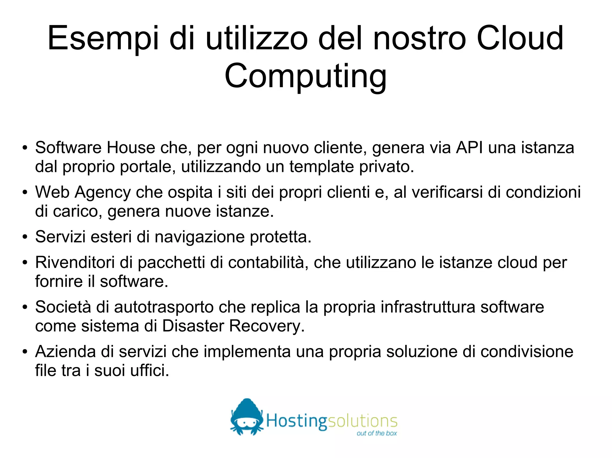 Esempi di utilizzo del nostro Cloud 
Computing 
● Software House che, per ogni nuovo cliente, genera via API una istanza 
dal proprio portale, utilizzando un template privato. 
● Web Agency che ospita i siti dei propri clienti e, al verificarsi di condizioni 
di carico, genera nuove istanze. 
● Servizi esteri di navigazione protetta. 
● Rivenditori di pacchetti di contabilità, che utilizzano le istanze cloud per 
fornire il software. 
● Società di autotrasporto che replica la propria infrastruttura software 
come sistema di Disaster Recovery. 
● Azienda di servizi che implementa una propria soluzione di condivisione 
file tra i suoi uffici. 
 