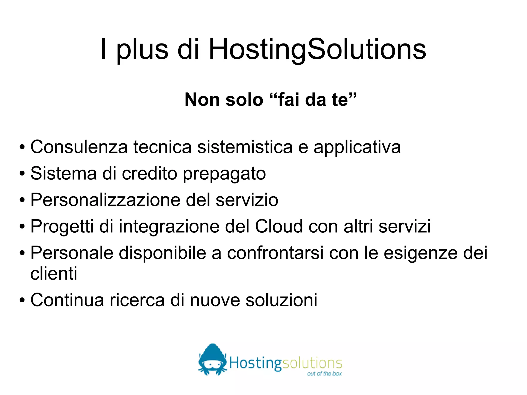 I plus di HostingSolutions 
Non solo “fai da te” 
● Consulenza tecnica sistemistica e applicativa 
● Sistema di credito prepagato 
● Personalizzazione del servizio 
● Progetti di integrazione del Cloud con altri servizi 
● Personale disponibile a confrontarsi con le esigenze dei 
clienti 
● Continua ricerca di nuove soluzioni 
 