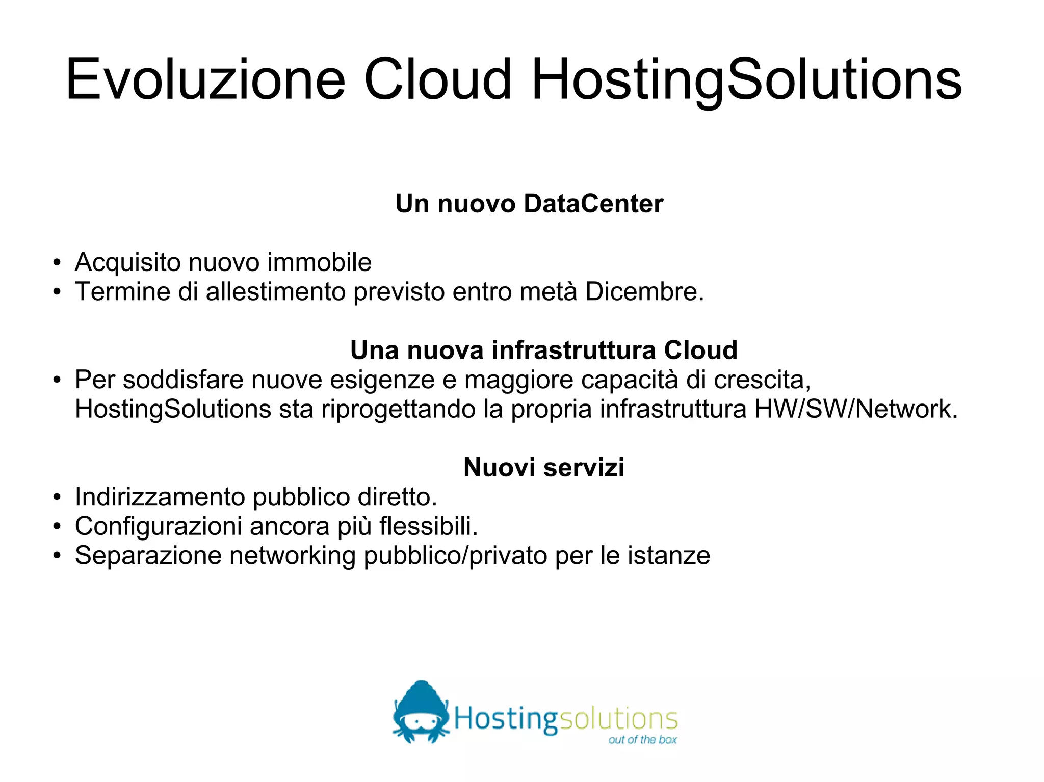 Evoluzione Cloud HostingSolutions 
Un nuovo DataCenter 
● Acquisito nuovo immobile 
● Termine di allestimento previsto entro metà Dicembre. 
Una nuova infrastruttura Cloud 
● Per soddisfare nuove esigenze e maggiore capacità di crescita, 
HostingSolutions sta riprogettando la propria infrastruttura HW/SW/Network. 
Nuovi servizi 
● Indirizzamento pubblico diretto. 
● Configurazioni ancora più flessibili. 
● Separazione networking pubblico/privato per le istanze 
 