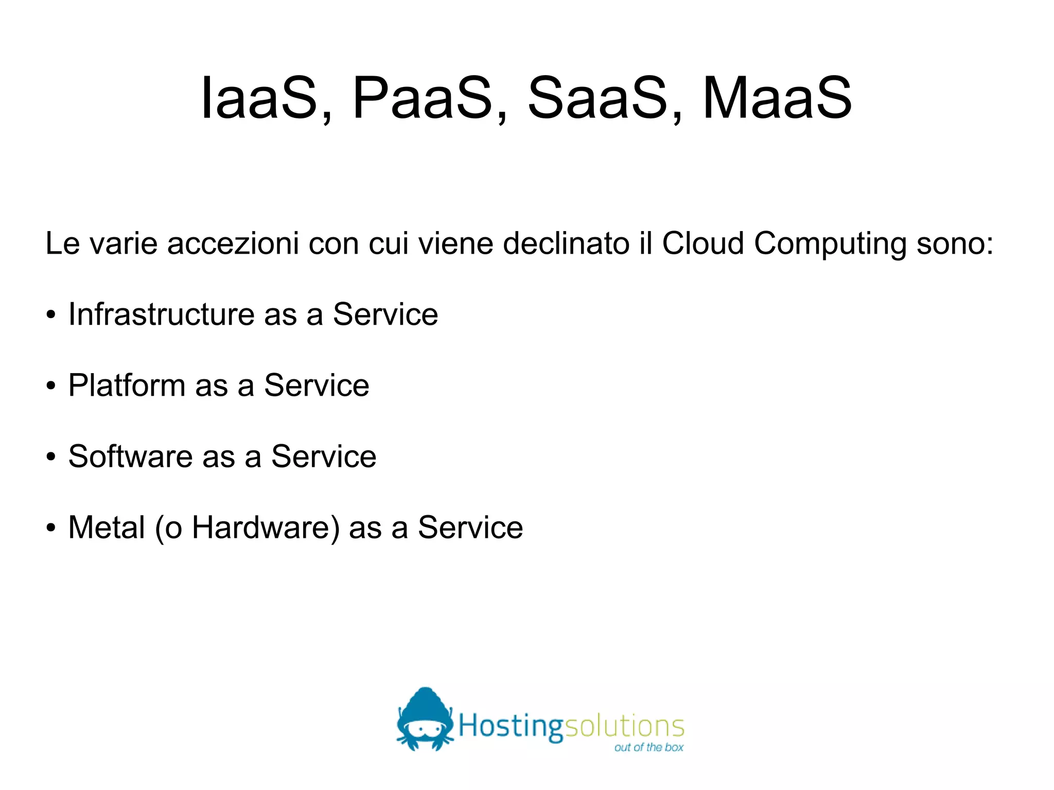 IaaS, PaaS, SaaS, MaaS 
Le varie accezioni con cui viene declinato il Cloud Computing sono: 
● Infrastructure as a Service 
● Platform as a Service 
● Software as a Service 
● Metal (o Hardware) as a Service 
 