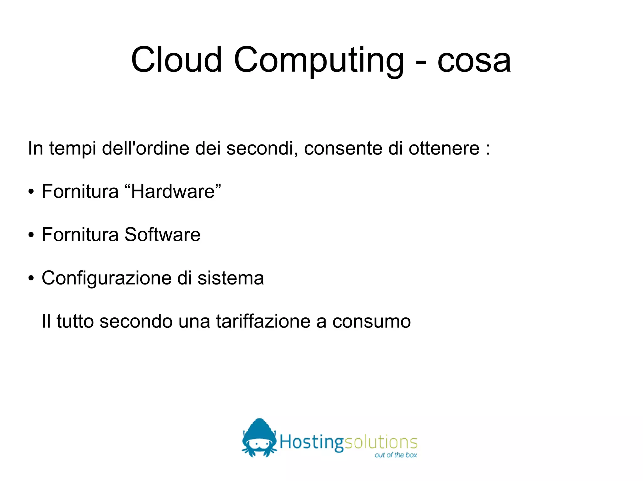 Cloud Computing - cosa 
In tempi dell'ordine dei secondi, consente di ottenere : 
● Fornitura “Hardware” 
● Fornitura Software 
● Configurazione di sistema 
Il tutto secondo una tariffazione a consumo 
 