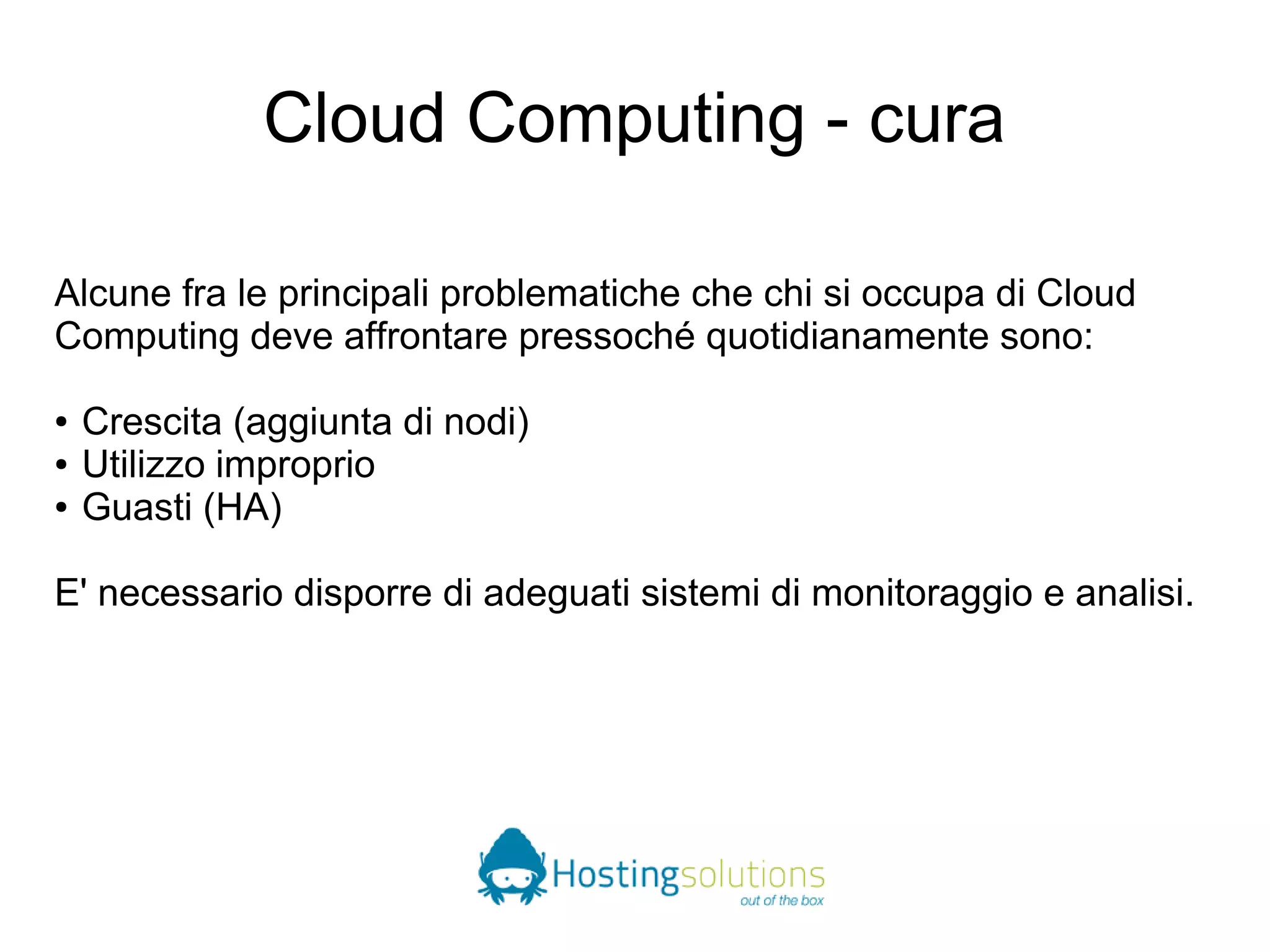 Cloud Computing - cura 
Alcune fra le principali problematiche che chi si occupa di Cloud 
Computing deve affrontare pressoché quotidianamente sono: 
● Crescita (aggiunta di nodi) 
● Utilizzo improprio 
● Guasti (HA) 
E' necessario disporre di adeguati sistemi di monitoraggio e analisi. 
 