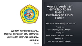 Analisis Sentimen 
Terhadap Acara 
Televisi 
Berdasarkan Opini 
Publik 
JURUSAN TEKNIK INFORMATIKA 
FAKULTAS TEKNIK DAN ILMU KOMPUTER 
UNIVERSITAS KOMPUTER INDONESIA 
BANDUNG 
2014 
Aditia Rakhmat Sentiaji - 10110139 
Penguji 1 : 
Dian Dharmayanti S.T.,M.Kom. 
Penguji 2 : 
Adam Mukharil Bachtiar S.Kom.,M.T. 
Penguji 3 : 
Rani Susanto S.Kom.,M.Kom. 
 