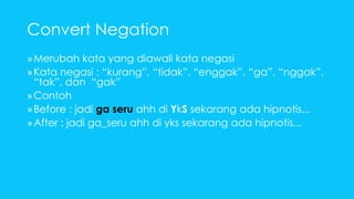 Convert Negation 
»Merubah kata yang diawali kata negasi 
» Kata negasi : “kurang”, “tidak”, “enggak”, “ga”, “nggak”, 
“tak”, dan “gak” 
»Contoh 
» Before : jadi ga seru ahh di YkS sekarang ada hipnotis... 
» After : jadi ga_seru ahh di yks sekarang ada hipnotis... 
 