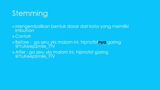 Stemming 
»Mengembalikan bentuk dasar dari kata yang memiliki 
imbuhan 
» Contoh 
» Before : ga seru yks malam ini, hipnotistnya garing 
@YuKeepSmile_TTV 
» After : ga seru yks malam ini, hipnotist garing 
@YuKeepSmile_TTV 
 