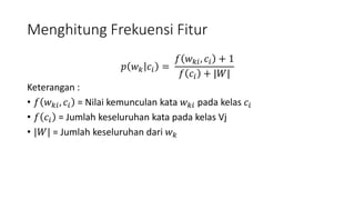 Menghitung Frekuensi Fitur 
푝 푤푘 푐푖 = 
푓 푤푘푖 , 푐푖 + 1 
푓 푐푖 + |푊| 
Keterangan : 
• 푓 푤푘푖 , 푐푖 = Nilai kemunculan kata 푤푘푖 pada kelas 푐푖 
• 푓 푐푖 = Jumlah keseluruhan kata pada kelas Vj 
• |푊| = Jumlah keseluruhan dari 푤푘 
 
