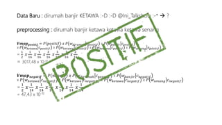 Data Baru : dirumah banjir KETAWA :-D :-D @Ini_Talkshow :-*  ? 
preprocessing : dirumah banjir ketawa ketawa ketawa senang 
푽풎풂풑풑풐풔풊풕풊풇 = 푃 푝표푠푖푡푖푓 푥 푃 푤푑푖푟푢푚푎ℎ 푐푝표푠푖푡푖푓 x 푃 푤푏푎푛푗푖푟 푐푝표푠푖푡푖푓 
x 푃 푤푘푒푡푎푤푎 푐푝표푠푖푡푖푓 x 푃 푤푘푒푡푎푤푎 푐푝표푠푖푡푖푓 x 푃 푤푘푒푡푎푤푎 푐푝표푠푖푡푖푓 x 푃 푤푠푒푛푎푛푔 푐푝표푠푖푡푖푓 
= 
1 
2 
푥 
1 
16 
푥 
1 
16 
푥 
3 
16 
푥 
3 
16 
푥 
3 
16 
푥 
2 
16 
= 3017,48 x 10-10 
푽풎풂풑풏풆품풂풕풊풇 = 푃 푛푒푔푎푖푓 푥 푃 푤푑푖푟푢푚푎ℎ 푐푛푒푔푎푡푖푓 x 푃 푤푏푎푛푗푖푟 푐푛푒푔푎푡푖푓 
x 푃 푤푘푒푡푎푤푎 푐푛푒푔푎푡푖푓 x 푃 푤푘푒푡푎푤푎 푐푛푒푔푎푡푖푓 x 푃 푤푘푒푡푎푤푎 푐푛푒푔푎푡푖푓 x 푃 푤푠푒푛푎푛푔 푐푛푒푔푎푡푖푓 
= 
1 
2 
푥 
1 
14 
푥 
1 
14 
푥 
1 
14 
푥 
1 
14 
푥 
1 
14 
푥 
1 
14 
= 47,43 x 10-10 
 