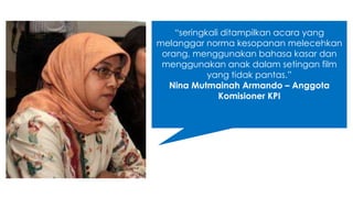 “seringkali ditampilkan acara yang 
melanggar norma kesopanan melecehkan 
orang, menggunakan bahasa kasar dan 
menggunakan anak dalam setingan film 
yang tidak pantas.” 
Nina Mutmainah Armando – Anggota 
Komisioner KPI 
 