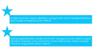 Analisis sentimen dapat dijadikan sebagai alat untuk mengklasifikasikan 
opini publik mengenai acara televisi 
Hasil pengklasifikasian analisis sentiment mengenai acara televisi dapat 
dijadikan referensi untuk menonton acara televisi dan dapat menjadi 
masukan bagi pihak statisun televisi 
 