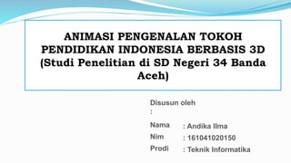 ANIMASI PENGENALAN TOKOH
PENDIDIKAN INDONESIA BERBASIS 3D
(Studi Penelitian di SD Negeri 34 Banda
Aceh)
Disusun oleh
:
Nama
Nim
Prodi
: Andika Ilma
: 161041020150
: Teknik Informatika
 