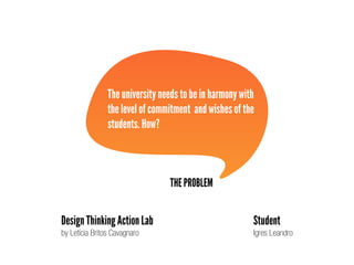 THE PROBLEM
The university needs to be in harmony with
the level of commitment and wishes of the
students. How?
Design Thinking Action Lab
by Letícia Britos Cavagnaro
Student
Igres Leandro
 