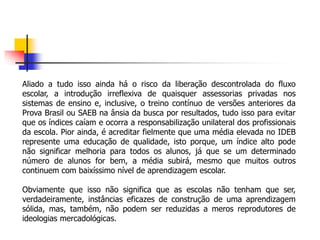 Aliado a tudo isso ainda há o risco da liberação descontrolada do fluxo
escolar, a introdução irreflexiva de quaisquer assessorias privadas nos
sistemas de ensino e, inclusive, o treino contínuo de versões anteriores da
Prova Brasil ou SAEB na ânsia da busca por resultados, tudo isso para evitar
que os índices caíam e ocorra a responsabilização unilateral dos profissionais
da escola. Pior ainda, é acreditar fielmente que uma média elevada no IDEB
represente uma educação de qualidade, isto porque, um índice alto pode
não significar melhoria para todos os alunos, já que se um determinado
número de alunos for bem, a média subirá, mesmo que muitos outros
continuem com baixíssimo nível de aprendizagem escolar.
Obviamente que isso não significa que as escolas não tenham que ser,
verdadeiramente, instâncias eficazes de construção de uma aprendizagem
sólida, mas, também, não podem ser reduzidas a meros reprodutores de
ideologias mercadológicas.
 