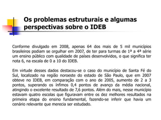 Os problemas estruturais e algumas
perspectivas sobre o IDEB
Conforme divulgado em 2008, apenas 64 dos mais de 5 mil municípios
brasileiros podiam se orgulhar em 2007, de ter para turmas de 1ª a 4ª série
um ensino público com qualidade de países desenvolvidos, o que significa ter
nota 6, na escala de 0 a 10 do IDEB.
Em virtude desses dados destacou-se o caso do município de Santa Fé do
Sul, localizado na região noroeste do estado de São Paulo, que em 2007
obteve no IDEB, em comparação com o ano de 2005, aumento de 2 a 3
pontos, superando os ínfimos 0,4 pontos de avanço da média nacional,
atingindo o excelente resultado de 7,6 pontos. Além do mais, nesse município
estavam quatro escolas que figuravam entre os dez melhores resultados na
primeira etapa do ensino fundamental, fazendo-se inferir que havia um
cenário relevante que merecia ser estudado.
 