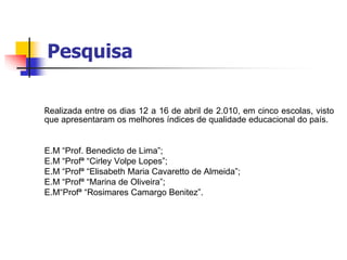Pesquisa
Realizada entre os dias 12 a 16 de abril de 2.010, em cinco escolas, visto
que apresentaram os melhores índices de qualidade educacional do país.
E.M “Prof. Benedicto de Lima”;
E.M “Profª “Cirley Volpe Lopes”;
E.M “Profª “Elisabeth Maria Cavaretto de Almeida”;
E.M “Profª “Marina de Oliveira”;
E.M“Profª “Rosimares Camargo Benitez”.
 
