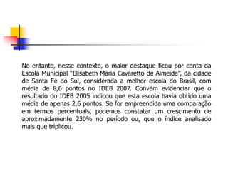No entanto, nesse contexto, o maior destaque ficou por conta da
Escola Municipal “Elisabeth Maria Cavaretto de Almeida”, da cidade
de Santa Fé do Sul, considerada a melhor escola do Brasil, com
média de 8,6 pontos no IDEB 2007. Convém evidenciar que o
resultado do IDEB 2005 indicou que esta escola havia obtido uma
média de apenas 2,6 pontos. Se for empreendida uma comparação
em termos percentuais, podemos constatar um crescimento de
aproximadamente 230% no período ou, que o índice analisado
mais que triplicou.
 