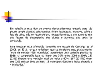 Em relação a esse tipo de avanço demasiadamente elevado para tão
pouco tempo diversas controvérsias foram levantadas, inclusive, sobre o
fato de talvez não corresponderem, necessariamente, a um aumento real
dos fatores de desempenho dos alunos e aumento das taxas de
aprovação.
Para embasar esta afirmação tomamos um estudo de Camargo et al
(2008, p. 831), no qual enfatizam que se constatou que, praticamente,
“mais da metade (668 municípios) apresentou uma variação positiva do
IDEB na comparação igual ou maior que 30% entre 2005 e 2007; 287
(23%) tiveram uma variação igual ou maior a 40%; 167 (13,5%) viram
seu IDEB crescer 50% ou mais; 18 municípios tiveram o índice dobrado e
4 triplicados.”
 