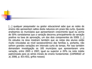 [...] qualquer pesquisador ou gestor educacional sabe que as redes de
ensino não apresentam saltos desta natureza em prazo tão curto. Quando
analisamos os municípios que apresentaram crescimento igual ou acima
de 50% constatamos que a variação decorreu principalmente da variação
positiva na taxa de aprovação, um dos dois componentes do IDEB. [...]
Os estudos na área mostram também que as notas dos alunos estão
muito vinculadas ao nível socioeconômico das famílias e, portanto, não
sofrem grandes variações em intervalo curto de tempo. Por isso também
demandam investigação os 185 municípios que apresentaram uma
variação, entre 2005 e 2007, igual ou superior a 20% na nota média
padronizada para as séries iniciais do ensino fundamental. (CAMARGO et
al, 2008, p. 831-832, grifos nossos)
 