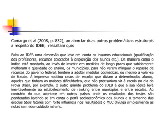 Camargo et al (2008, p. 832), ao abordar duas outras problemáticas estruturais
a respeito do IDEB, ressaltam que:
Falta ao IDEB uma dimensão que leve em conta os insumos educacionais (qualificação
dos professores, recursos colocados à disposição dos alunos etc.). Da maneira como o
índice está montado, ao invés de investir em medidas de longo prazo que sabidamente
melhoram a qualidade do ensino, os municípios, para não verem minguar o repasse de
recursos do governo federal, tendem a adotar medidas cosméticas, ou mesmo a valer-se
de fraude. A imprensa noticiou casos de escolas que diziam a determinados alunos,
aqueles que tinham as maiores dificuldades, que não precisariam vir à escola no dia da
Prova Brasil, por exemplo. O outro grande problema do IDEB é que a sua lógica leva
inevitavelmente ao estabelecimento de ranking entre municípios e entre escolas. Ao
contrário do que acontece em outros países onde os resultados dos testes são
ponderados levando-se em conta o perfil socioeconômico dos alunos e o tamanho das
escolas (dois fatores com forte influência nos resultados) o MEC divulga simplesmente as
notas sem esse cuidado mínimo.
 