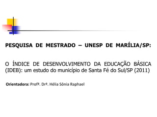 PESQUISA DE MESTRADO – UNESP DE MARÍLIA/SP:
O ÍNDICE DE DESENVOLVIMENTO DA EDUCAÇÃO BÁSICA
(IDEB): um estudo do município de Santa Fé do Sul/SP (2011)
Orientadora: Profª. Drª. Hélia Sônia Raphael
 