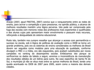 Araújo (2007, apud FREITAS, 2007) conclui que o ranqueamento entre as redes de
ensino, para acirrar a competição e para pressionar, via opinião pública, o alcance de
melhores resultados mantém uma lógica perversa. Isto pode ser comprovado pela
fuga das escolas com menores notas dos professores mais experientes e qualificados
e dos alunos cujos pais apresentam maior envolvimento e possuem mais recursos,
reforçando a desigualdade do sistema educacional.
Posto isto, também nos cumpre ressaltar que alcançar o acesso com permanência e
sucesso na escola, sob à lógica de políticas de avaliação como o IDEB se torna um
grande problema, pois ora os sistemas de ensino considerados os melhores do Brasil
devem ser seguidos como modelos para uma educação de qualidade, conforme
divulgam o MEC e a mídia, ora são esquecidos, pois acabam substituídos por novos
campeões no ranking do desempenho escolar. Enfatizamos isto porque se
verificarmos os dados da tabela a seguir, veremos a inconsistência da manutenção
dos resultados obtidos de um biênio para outro. No caso específico de Santa Fé do
Sul, o município já não se situa mais entre os quinze melhores do Brasil, tendo uma
queda acentuada no IDEB de 2007 para 2009, assim como a maioria das demais
cidades.
 