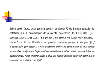 Sobre estes fatos, uma gestora escolar de Santa Fé do Sul faz questão de
enfatizar que a publicização do aumento expressivo do IDEB 2005 (2,6
pontos) para o IDEB 2007 (8,6 pontos), na Escola Municipal Profª Elisabeth
Maria Cavaretto de Almeida é um grande equívoco, porque se chegou “[...]
à conclusão que esses 2,6 não existiram diante da conjuntura de que todas
as escolas na época e hoje também trabalham juntas numa mesma linha de
pensamento, num mesmo tudo, e que as outras escolas estavam com 5,9 e
essa escola a única com 2,6”.
 