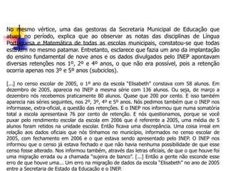 No mesmo vértice, uma das gestoras da Secretaria Municipal de Educação que
atuou no período, explica que ao observar as notas das disciplinas de Língua
Portuguesa e Matemática de todas as escolas municipais, constatou-se que todas
estavam no mesmo patamar. Entretanto, esclarece que fazia um ano da implantação
do ensino fundamental de nove anos e os dados divulgados pelo INEP apontavam
diversas retenções nos 1º, 2º e 4º anos, o que não era possível, pois a retenção
ocorria apenas nos 3º e 5º anos (subciclos).
[...] no censo escolar de 2005, o 1º ano da escola “Elisabeth” constava com 58 alunos. Em
dezembro de 2005, aparecia no INEP a mesma série com 136 alunos. Ou seja, de março a
dezembro nós recebemos praticamente 80 alunos. Quase que 200 por cento. E isso também
aparecia nas séries seguintes, nos 2º, 3º, 4º e 5º anos. Nós pedimos também que o INEP nos
informasse, extra-oficial, a questão das retenções. E o INEP nos informou que numa somatória
total a escola apresentava 76 por cento de retenção. E nós questionamos, porque se você
puxar pelo rendimento escolar da escola em 2006 que é referente a 2005, uma média de 5
alunos foram retidos na unidade escolar. Então ficava uma discrepância. Uma coisa irreal em
relação aos dados oficiais que nós tínhamos no município, informados no censo escolar de
2005, com fechamento em 2006 e o que estava sendo apresentado pelo INEP. O INEP nos
informou que o censo já estava fechado e que não havia nenhuma possibilidade de que esse
censo fosse alterado. Nos informou também, através das letras oficiais, de que o que houve foi
uma migração errada ou a chamada “sujeira de banco”. [...] Então a gente não esconde esse
erro de que houve uma... Um erro na migração de dados da escola “Elisabeth” no ano de 2005
entre a Secretaria de Estado da Educação e o INEP.
 