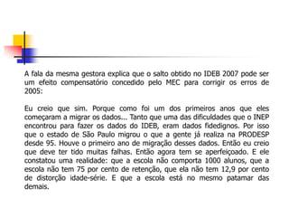 A fala da mesma gestora explica que o salto obtido no IDEB 2007 pode ser
um efeito compensatório concedido pelo MEC para corrigir os erros de
2005:
Eu creio que sim. Porque como foi um dos primeiros anos que eles
começaram a migrar os dados... Tanto que uma das dificuldades que o INEP
encontrou para fazer os dados do IDEB, eram dados fidedignos. Por isso
que o estado de São Paulo migrou o que a gente já realiza na PRODESP
desde 95. Houve o primeiro ano de migração desses dados. Então eu creio
que deve ter tido muitas falhas. Então agora tem se aperfeiçoado. E ele
constatou uma realidade: que a escola não comporta 1000 alunos, que a
escola não tem 75 por cento de retenção, que ela não tem 12,9 por cento
de distorção idade-série. E que a escola está no mesmo patamar das
demais.
 