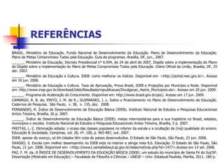 REFERÊNCIAS
BRASIL. Ministério da Educação. Fundo Nacional de Desenvolvimento da Educação. Plano de Desenvolvimento da Educação.
Plano de Metas Compromisso Todos pela Educação. Guia de programas. Brasília, DF, jun., 2007.
______. Ministério da Educação. Decreto Presidencial n° 6.094, de 24 de abril de 2007. Dispõe sobre a implementação do Plano
de Dispõe sobre a implementação do Plano de Metas Compromisso Todos pela Educação. Diário Oficial da União, Brasília, DF, 25
abr. 2007.
______. Ministério da Educação e Cultura. IDEB: como melhorar os índices. Disponível em: <http://portal.mec.gov.br>. Acesso
em 18 jun. 2008.
______. Ministério da Educação e Cultura. Taxa de Aprovação, Prova Brasil, IDEB e Projeções por Município e Rede. Disponível
em: http://www.inep.gov.br/download/Ideb/Resultado/republicacao/Divulgacao_4serie_Municipios.xls>. Acesso em 20 jun. 2009.
______. Programa de Aceleração do Crescimento. Disponível em: http://www.brasil.gov.br/pac/. Acesso em 17 jun. 2009.
CAMARGO, R. B. de; PINTO, J. M. de R.; GUIMARAES, J. L. Sobre o financiamento no Plano de Desenvolvimento da Educação.
Cadernos de Pesquisa. São Paulo, v. 38, n. 135, dez. 2008.
FERNANDES, R. Índice de Desenvolvimento da Educação Básica (IDEB). Instituto Nacional de Estudos e Pesquisas Educacionais
Anísio Teixeira, Brasília, 26 p. 2007.
______. Índice de Desenvolvimento da Educação Básica (IDEB): metas intermediárias para a sua trajetória no Brasil, estados,
municípios e escolas. Instituto Nacional de Estudos e Pesquisas Educacionais Anísio Teixeira, Brasília, 5 p. 2007.
FREITAS, L. C. Eliminação adiada: o ocaso das classes populares no interior da escola e a ocultação da (má) qualidade do ensino.
Educação & Sociedade, Campinas, vol. 28, nº. 100, p. 965-987, out. 2007.
IDEB: apesar do avanço, só 64 cidades têm nota de países desenvolvidos. O Estado de São Paulo, São Paulo, 23 jun. 2008.
IWASSO, S. Escola com melhor desempenho no IDEB está no interior e atinge nota 8,6. Educação. O Estado de São Paulo, São
Paulo, 21 jun. 2008. Disponível em: <http://www1.santafedosul.sp.gov.br/telas/notícias.php?id=1477>.Acesso em 13 set. 2008.
PAZ, F. M. da. O ÍNDICE DE DESENVOLVIMENTO DA EDUCAÇÃO BÁSICA (IDEB): um estudo do município de Santa Fé do Sul/SP.
Dissertação (Mestrado em Educação) – Faculdade de Filosofia e Ciências – UNESP – Univ. Estadual Paulista, Marília, 2011. 189 p.
 