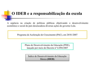 O IDEB e a responsabilização da escola
A urgência na criação de políticas públicas objetivando o desenvolvimento
econômico e social do país desencadeou diversas ações do governo Lula.
Programa de Aceleração do Crescimento (PAC), em 28/01/2007
Plano de Desenvolvimento da Educação (PDE),
lançado por meio do Decreto nº 6.094/2007
Índice de Desenvolvimento da Educação
Básica (IDEB)
 